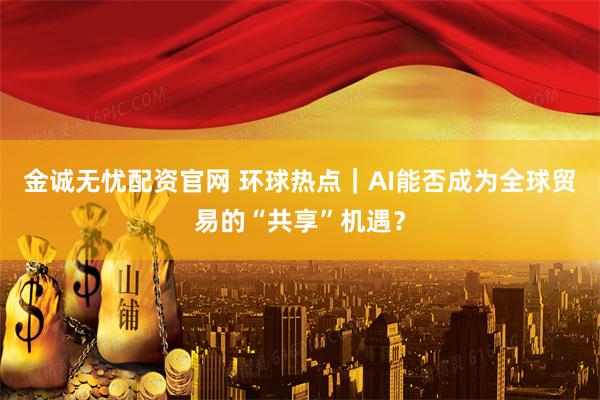 金诚无忧配资官网 环球热点｜AI能否成为全球贸易的“共享”机遇？