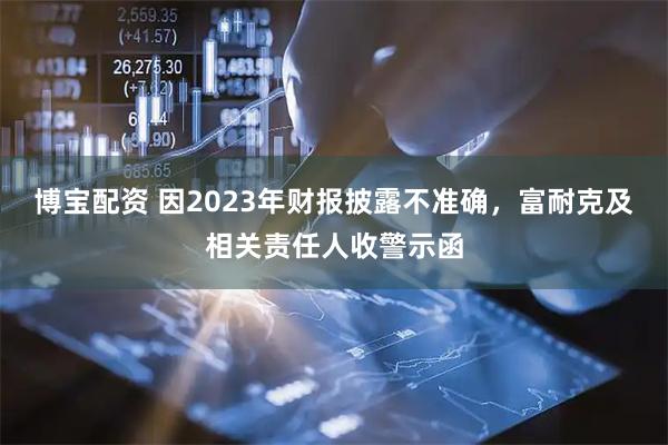 博宝配资 因2023年财报披露不准确,富耐克及相关责任人收警示函
