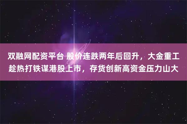 双融网配资平台 股价连跌两年后回升，大金重工趁热打铁谋港股上市，存货创新高资金压力山大