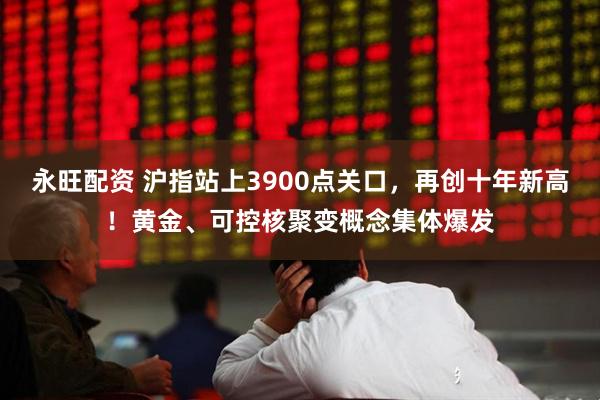 永旺配资 沪指站上3900点关口，再创十年新高！黄金、可控核聚变概念集体爆发