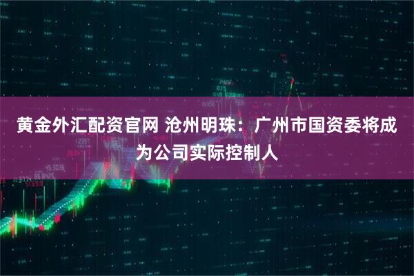 黄金外汇配资官网 沧州明珠:广州市国资委将成为公司实际控制人