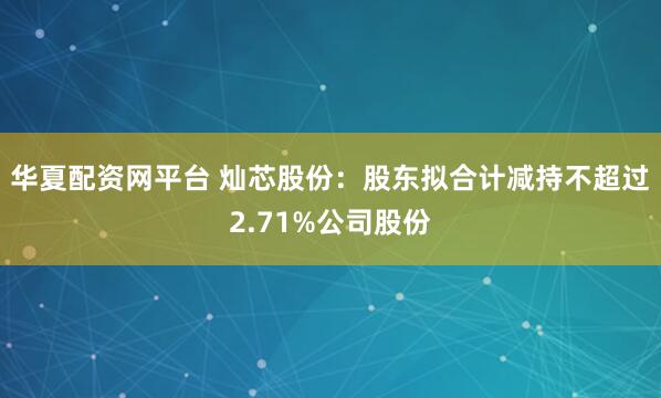 华夏配资网平台 灿芯股份:股东拟合计减持不超过2.71%公司股份