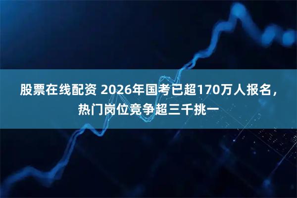 股票在线配资 2026年国考已超170万人报名，热门岗位竞争超三千挑一