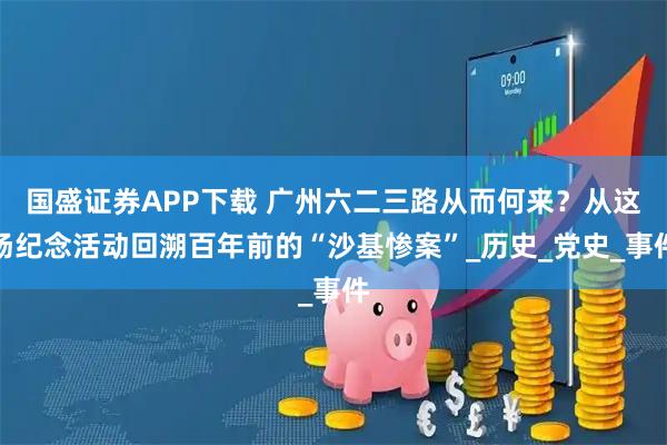 国盛证券APP下载 广州六二三路从而何来？从这场纪念活动回溯百年前的“沙基惨案”_历史_党史_事件
