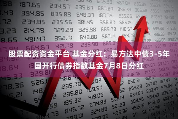 股票配资资金平台 基金分红:易方达中债3-5年国开行债券指数基金7月8日分红