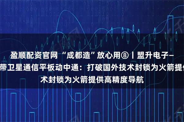 盈顺配资官网 “成都造”放心用⑧丨盟升电子——民航客机宽带卫星通信平板动中通：打破国外技术封锁为火箭提供高精度导航