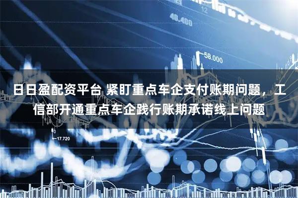 日日盈配资平台 紧盯重点车企支付账期问题,工信部开通重点车企践行账期承诺线上问题