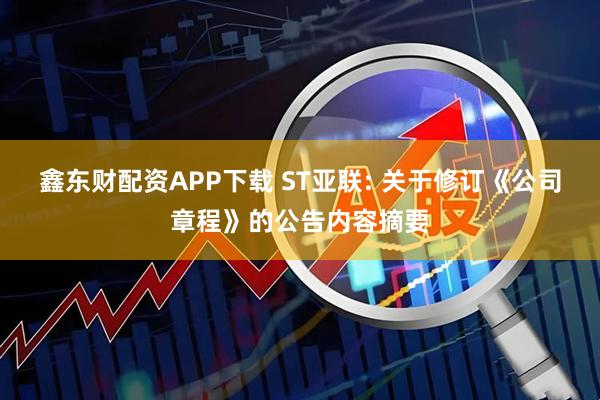 鑫东财配资APP下载 ST亚联: 关于修订《公司章程》的公告内容摘要