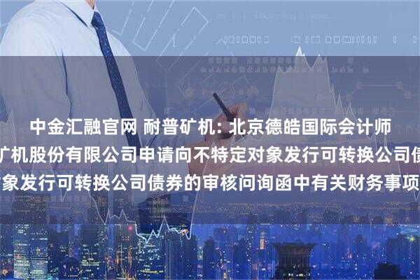 中金汇融官网 耐普矿机: 北京德皓国际会计师事务所关于对江西耐普矿机股份有限公司申请向不特定对象发行可转换公司债券的审核问询函中有关财务事项的说明