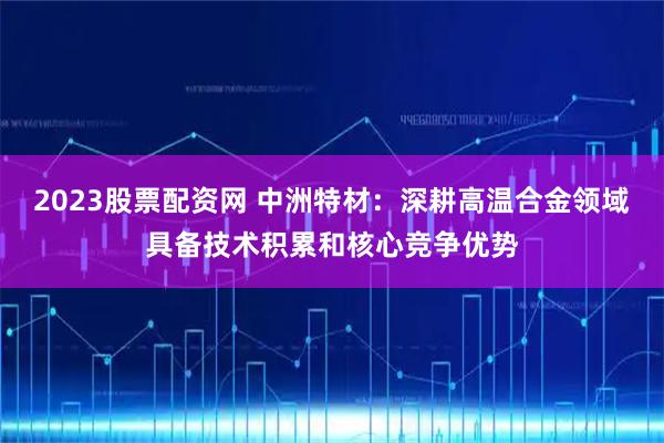 2023股票配资网 中洲特材：深耕高温合金领域具备技术积累和核心竞争优势