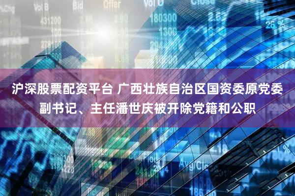 沪深股票配资平台 广西壮族自治区国资委原党委副书记、主任潘世庆被开除党籍和公职