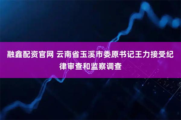 融鑫配资官网 云南省玉溪市委原书记王力接受纪律审查和监察调查