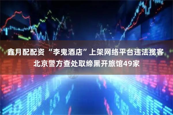 鑫月配配资 “李鬼酒店”上架网络平台违法揽客 北京警方查处取缔黑开旅馆49家