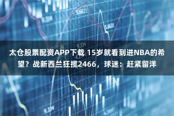 太仓股票配资APP下载 15岁就看到进NBA的希望？战新西兰狂揽2466，球迷：赶紧留洋