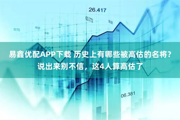 易鑫优配APP下载 历史上有哪些被高估的名将？说出来别不信，这4人算高估了