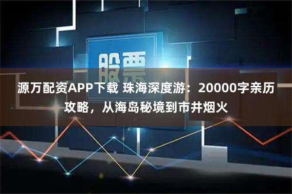 源万配资APP下载 珠海深度游：20000字亲历攻略，从海岛秘境到市井烟火