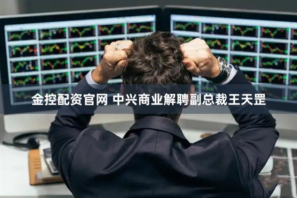 金控配资官网 中兴商业解聘副总裁王天罡