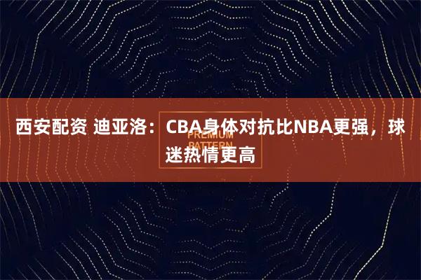 西安配资 迪亚洛：CBA身体对抗比NBA更强，球迷热情更高