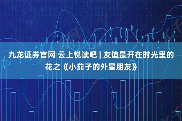 九龙证券官网 云上悦读吧 | 友谊是开在时光里的花之《小茄子的外星朋友》