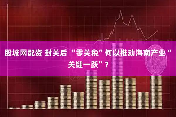 股城网配资 封关后 “零关税”何以推动海南产业“关键一跃”？