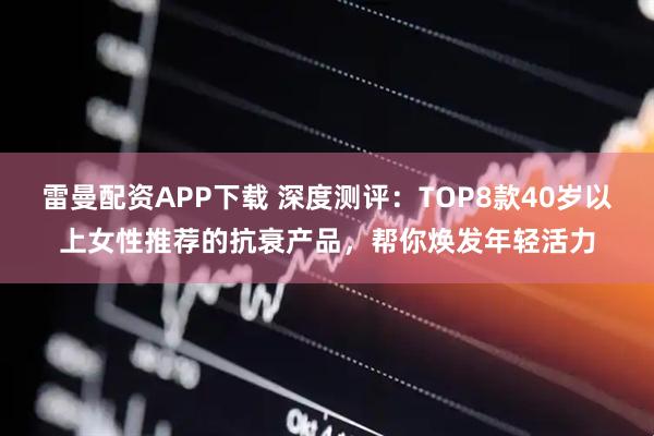 雷曼配资APP下载 深度测评：TOP8款40岁以上女性推荐的抗衰产品，帮你焕发年轻活力