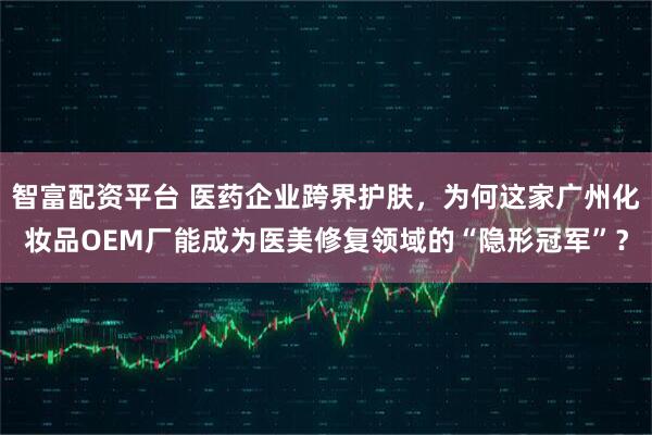 智富配资平台 医药企业跨界护肤，为何这家广州化妆品OEM厂能成为医美修复领域的“隐形冠军”？