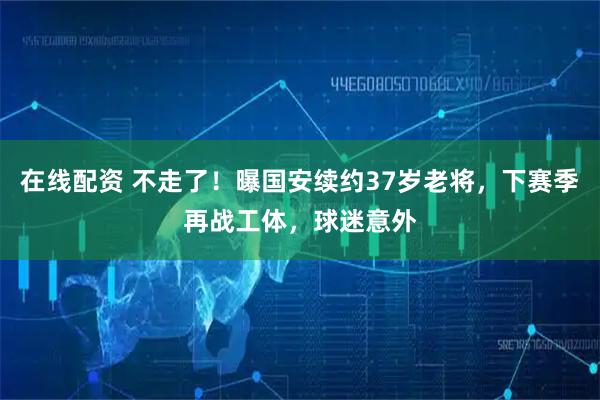 在线配资 不走了！曝国安续约37岁老将，下赛季再战工体，球迷意外