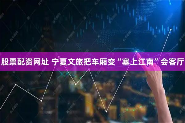 股票配资网址 宁夏文旅把车厢变“塞上江南”会客厅