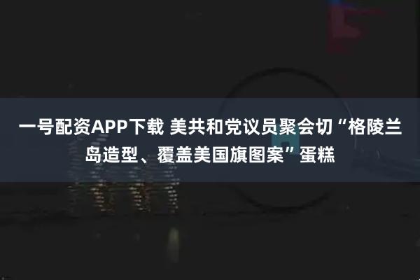 一号配资APP下载 美共和党议员聚会切“格陵兰岛造型、覆盖美国旗图案”蛋糕