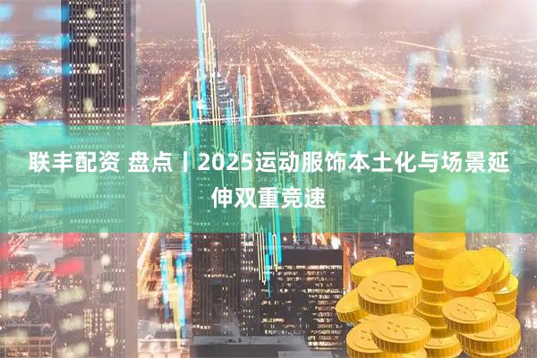 联丰配资 盘点丨2025运动服饰本土化与场景延伸双重竞速