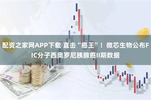 配资之家网APP下载 直击“癌王”！微芯生物公布FIC分子西奥罗尼胰腺癌II期数据