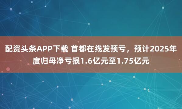 配资头条APP下载 首都在线发预亏，预计2025年度归母净亏损1.6亿元至1.75亿元