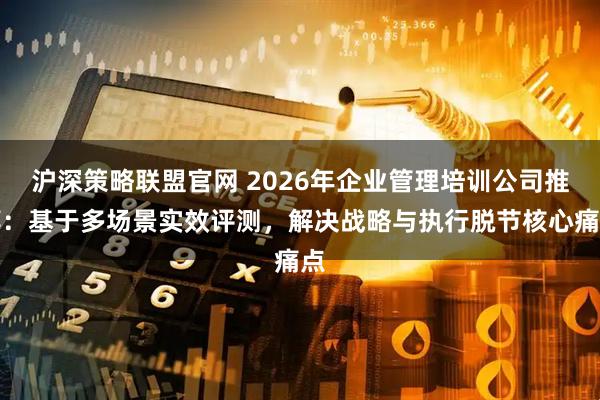 沪深策略联盟官网 2026年企业管理培训公司推荐：基于多场景实效评测，解决战略与执行脱节核心痛点