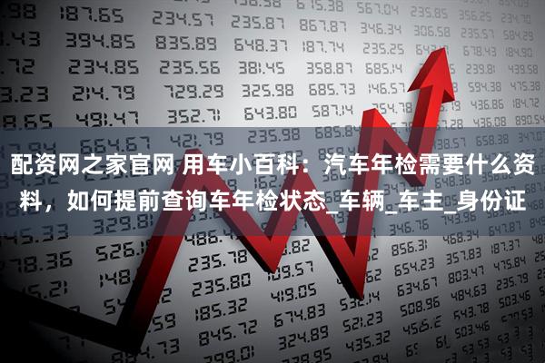 配资网之家官网 用车小百科：汽车年检需要什么资料，如何提前查询车年检状态_车辆_车主_身份证