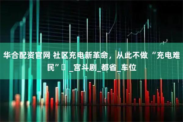 华合配资官网 社区充电新革命，从此不做 “充电难民”​_宫斗剧_都省_车位