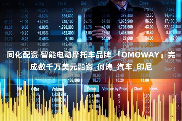同化配资 智能电动摩托车品牌 「OMOWAY」完成数千万美元融资_何涛_汽车_印尼