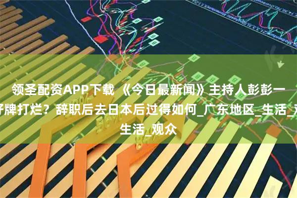 领圣配资APP下载 《今日最新闻》主持人彭彭一手好牌打烂？辞职后去日本后过得如何_广东地区_生活_观众