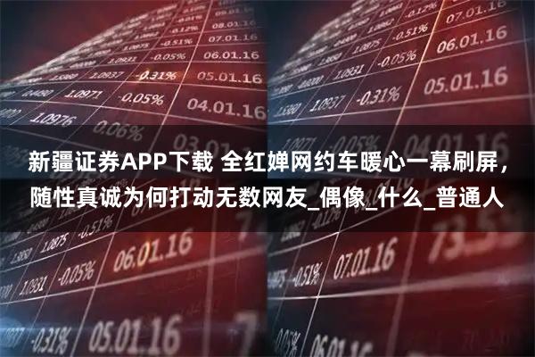 新疆证券APP下载 全红婵网约车暖心一幕刷屏，随性真诚为何打动无数网友_偶像_什么_普通人