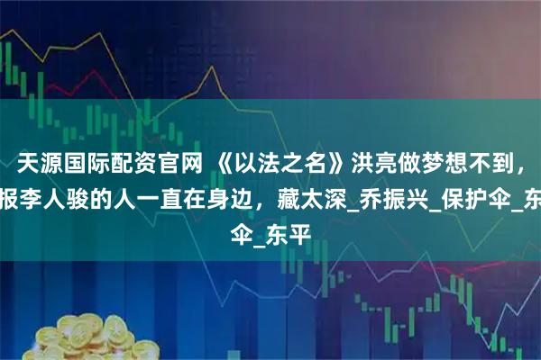 天源国际配资官网 《以法之名》洪亮做梦想不到，举报李人骏的人一直在身边，藏太深_乔振兴_保护伞_东平