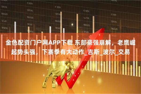 金色配资门户网APP下载 东部豪强崩解，老鹰崛起势头强，下赛季有大动作_吉斯_波尔_交易