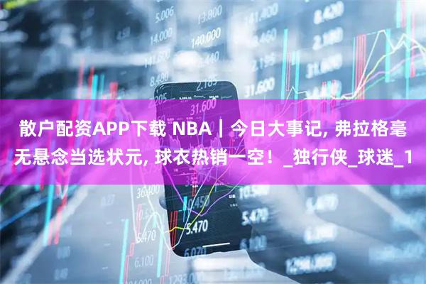 散户配资APP下载 NBA｜今日大事记, 弗拉格毫无悬念当选状元, 球衣热销一空！_独行侠_球迷_1