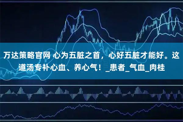 万达策略官网 心为五脏之首，心好五脏才能好。这道汤专补心血、养心气！_患者_气血_肉桂