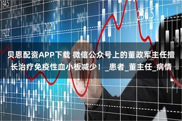 贝恩配资APP下载 微信公众号上的董政军主任擅长治疗免疫性血小板减少！_患者_董主任_病情