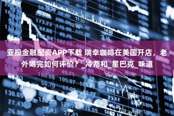 亚投金融配资APP下载 瑞幸咖啡在美国开店，老外喝完如何评价？_冷萃和_星巴克_味道
