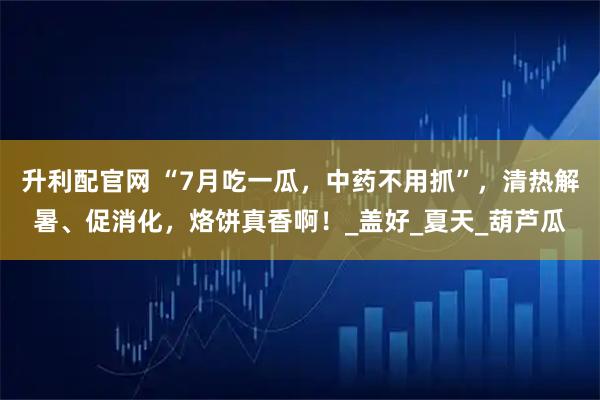 升利配官网 “7月吃一瓜，中药不用抓”，清热解暑、促消化，烙饼真香啊！_盖好_夏天_葫芦瓜