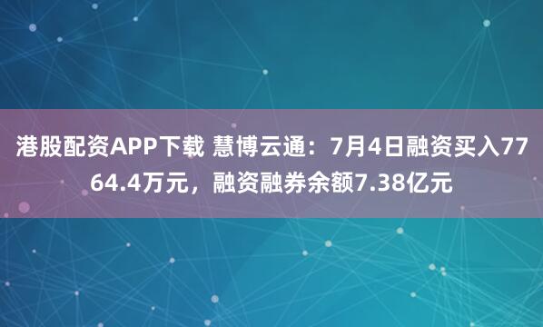 港股配资APP下载 慧博云通：7月4日融资买入7764.4万元，融资融券余额7.38亿元