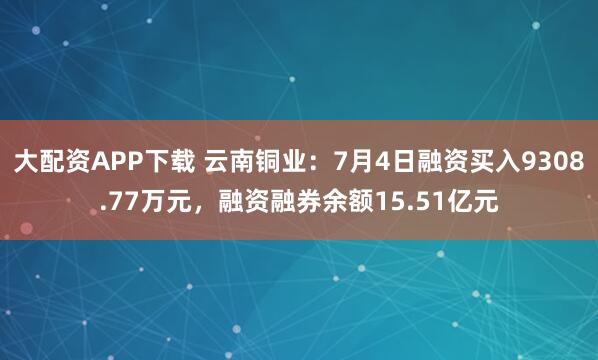 大配资APP下载 云南铜业：7月4日融资买入9308.77万元，融资融券余额15.51亿元