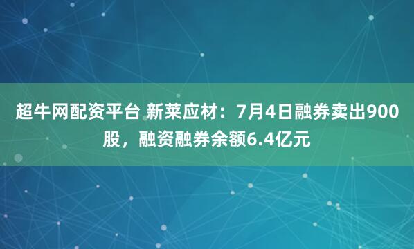 超牛网配资平台 新莱应材：7月4日融券卖出900股，融资融券余额6.4亿元