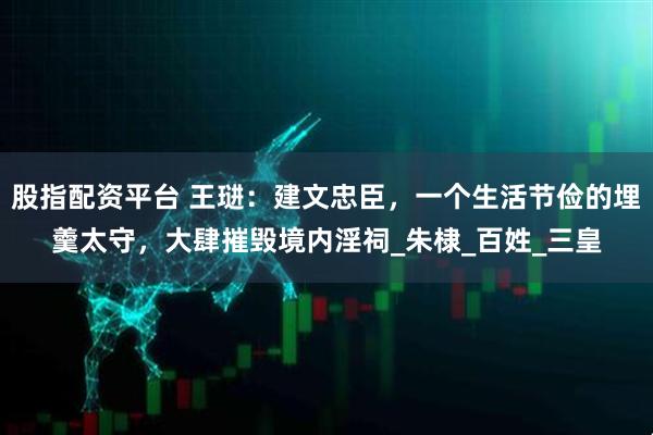 股指配资平台 王琎：建文忠臣，一个生活节俭的埋羹太守，大肆摧毁境内淫祠_朱棣_百姓_三皇