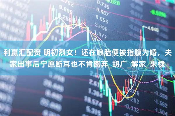 利赢汇配资 明初烈女！还在娘胎便被指腹为婚，夫家出事后宁愿断耳也不肯离弃_胡广_解家_朱棣